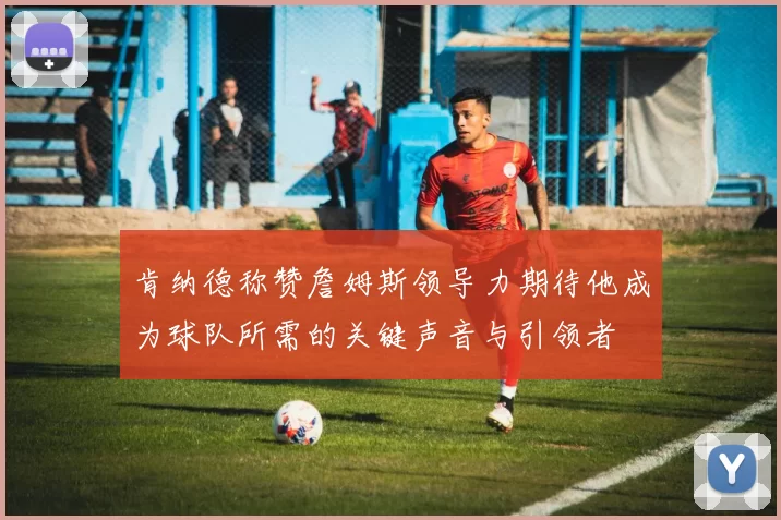 肯纳德称赞詹姆斯领导力期待他成为球队所需的关键声音与引领者