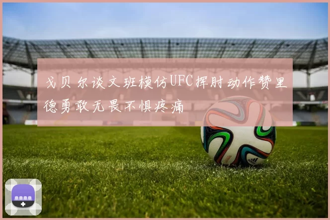 戈贝尔谈文班模仿UFC挥肘动作赞里德勇敢无畏不惧疼痛