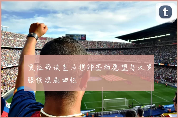 莫拉蒂谈皇马穆帅签约愿望与大罗膝伤悲剧回忆