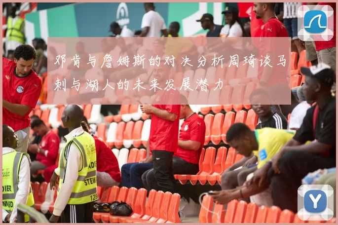 邓肯与詹姆斯的对决分析周琦谈马刺与湖人的未来发展潜力