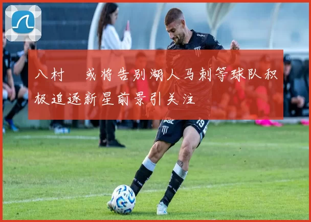八村塁或将告别湖人马刺等球队积极追逐新星前景引关注
