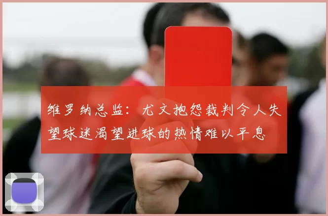 维罗纳总监：尤文抱怨裁判令人失望球迷渴望进球的热情难以平息
