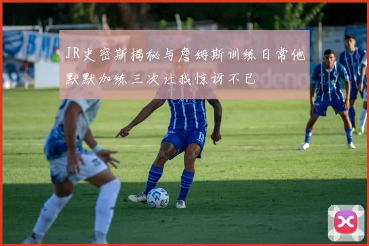 JR史密斯揭秘与詹姆斯训练日常他默默加练三次让我惊讶不已
