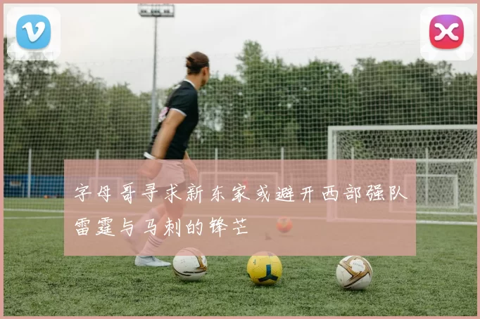字母哥寻求新东家或避开西部强队雷霆与马刺的锋芒