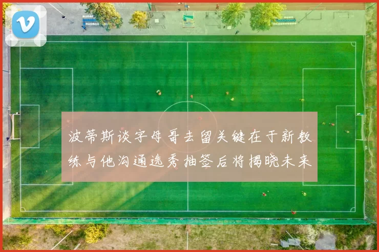 波蒂斯谈字母哥去留关键在于新教练与他沟通选秀抽签后将揭晓未来走向