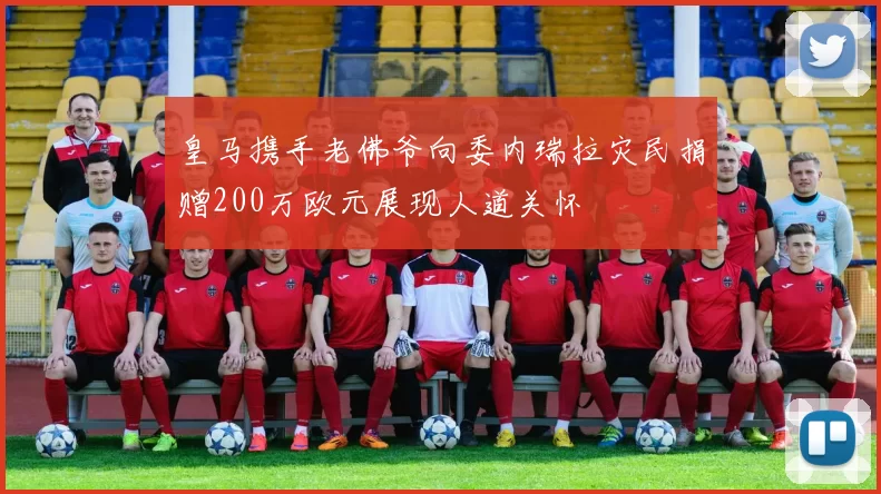 皇马携手老佛爷向委内瑞拉灾民捐赠200万欧元展现人道关怀