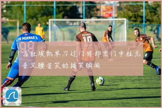 马杜埃凯单刀过门将却空门中柱无奈叉腰苦笑的搞笑瞬间