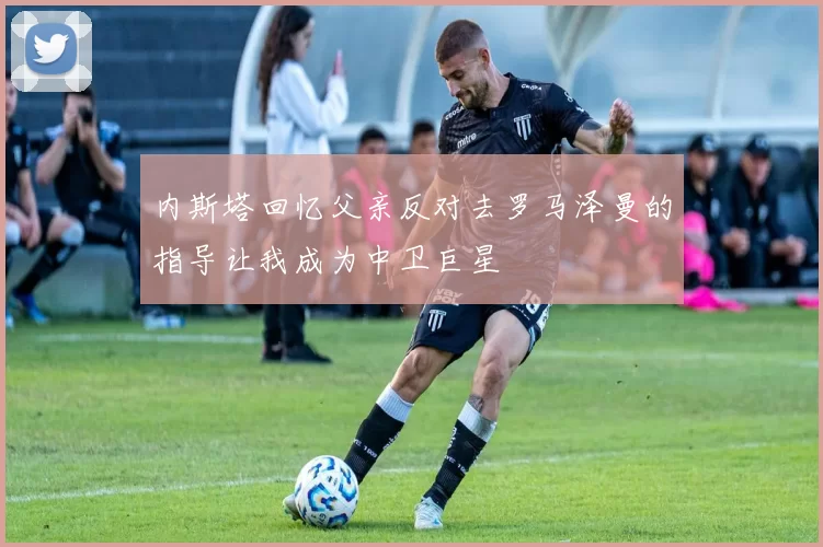 内斯塔回忆父亲反对去罗马泽曼的指导让我成为中卫巨星