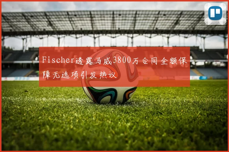 Fischer透露马威3800万合同全额保障无选项引发热议
