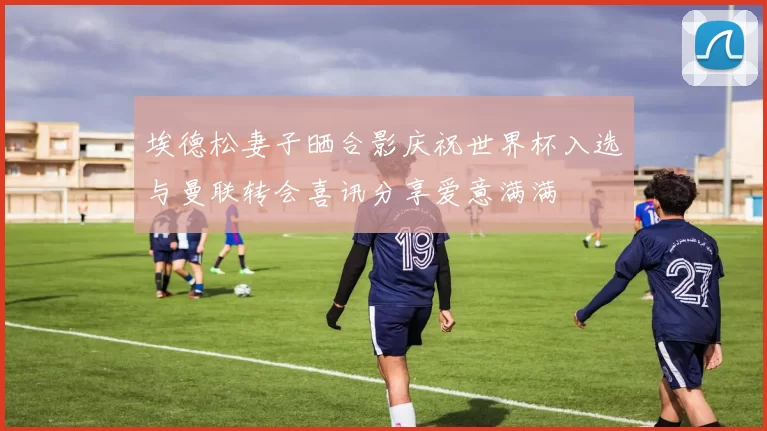 埃德松妻子晒合影庆祝世界杯入选与曼联转会喜讯分享爱意满满