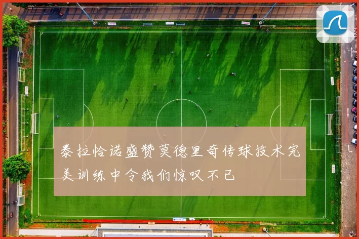 泰拉恰诺盛赞莫德里奇传球技术完美训练中令我们惊叹不已