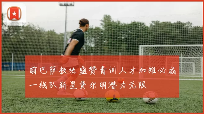前巴萨教练盛赞青训人才加维必成一线队新星费尔明潜力无限