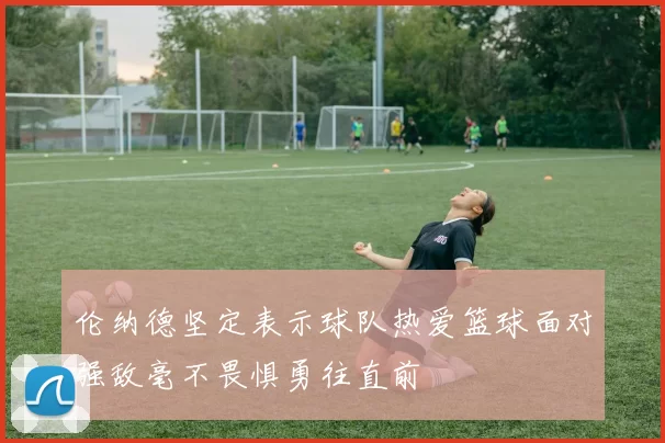 伦纳德坚定表示球队热爱篮球面对强敌毫不畏惧勇往直前