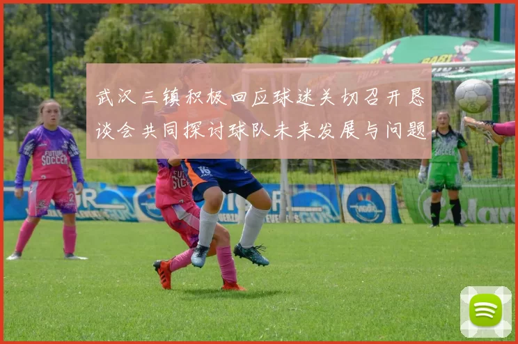 武汉三镇积极回应球迷关切召开恳谈会共同探讨球队未来发展与问题解决