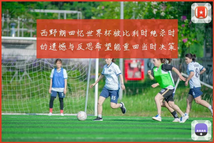 西野朗回忆世界杯被比利时绝杀时的遗憾与反思希望能重回当时决策时刻