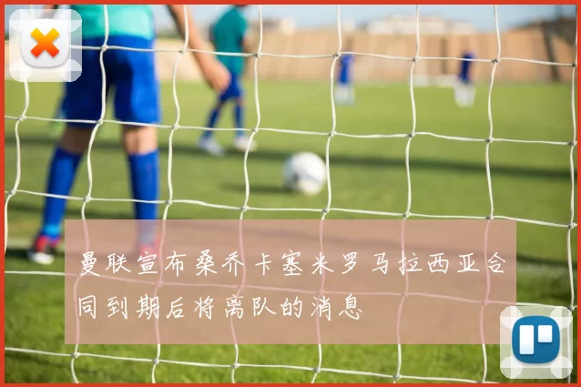 曼联宣布桑乔卡塞米罗马拉西亚合同到期后将离队的消息