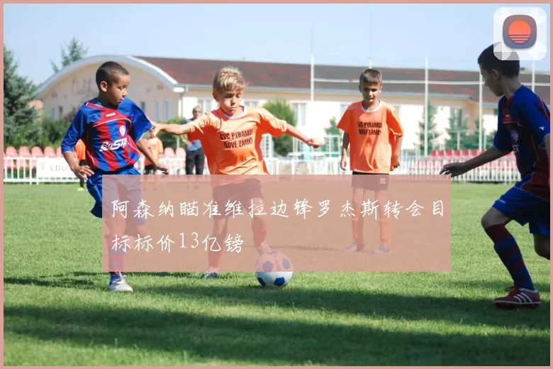 阿森纳瞄准维拉边锋罗杰斯转会目标标价13亿镑
