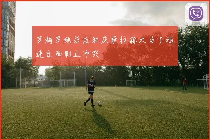 罗梅罗绝杀后狂庆萨拉赫大马丁迅速出面制止冲突
