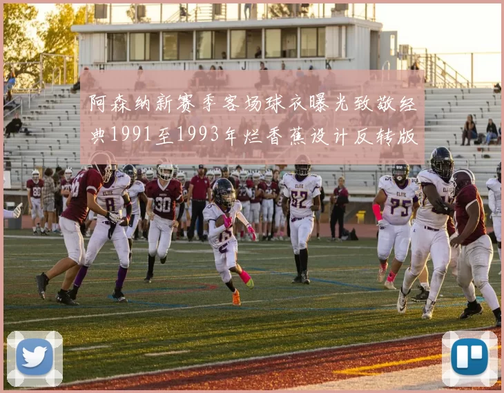 阿森纳新赛季客场球衣曝光致敬经典1991至1993年烂香蕉设计反转版