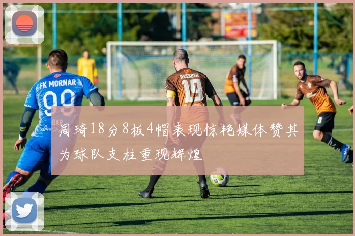 周琦18分8板4帽表现惊艳媒体赞其为球队支柱重现辉煌