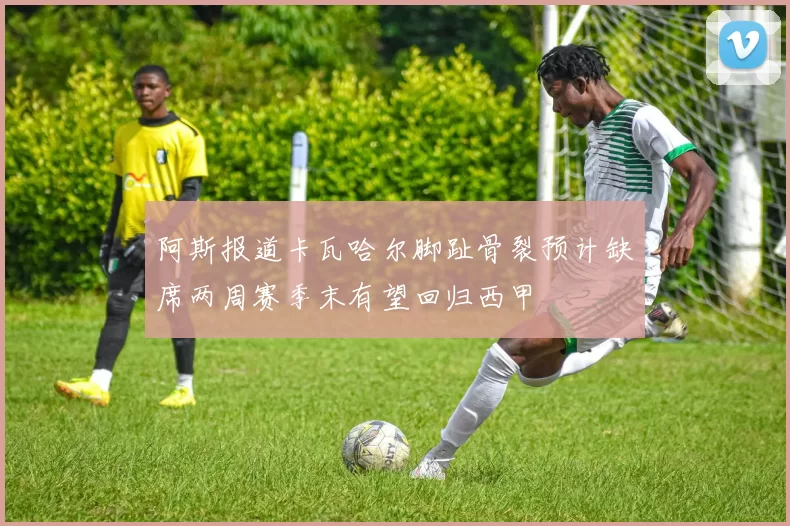阿斯报道卡瓦哈尔脚趾骨裂预计缺席两周赛季末有望回归西甲